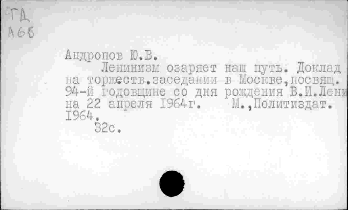 ﻿
Андропов Ю.В.
Ленинизм озаряет наш путь. Доклад на торжеств.заседании в Москве,посвящ. 94-й годовщине со дня рождения В.И.Ленк на 22 апреля 1964г. М..Политиздат. 1964.
32с.